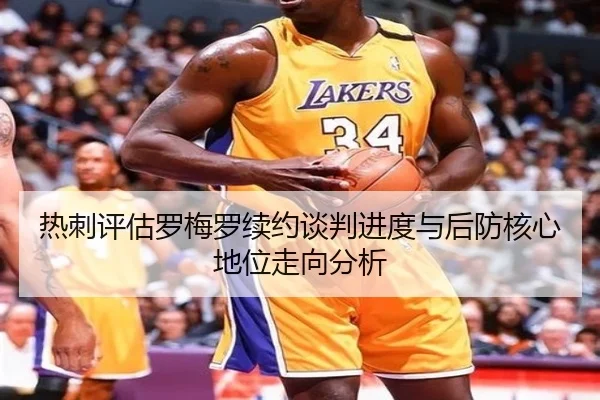 热刺评估罗梅罗续约谈判进度与后防核心地位走向分析