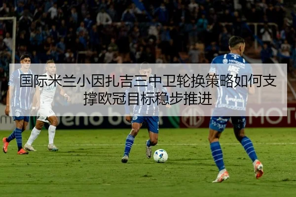 国际米兰小因扎吉三中卫轮换策略如何支撑欧冠目标稳步推进