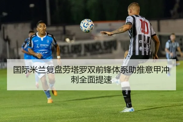国际米兰复盘劳塔罗双前锋体系助推意甲冲刺全面提速