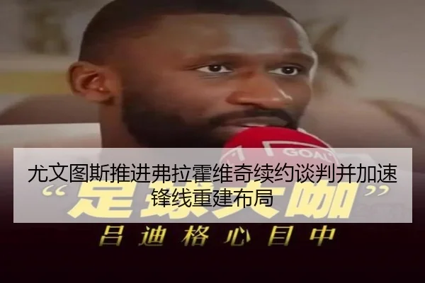 尤文图斯推进弗拉霍维奇续约谈判并加速锋线重建布局
