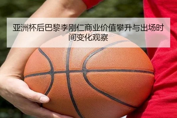 亚洲杯后巴黎李刚仁商业价值攀升与出场时间变化观察