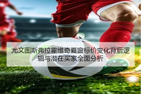 尤文图斯弗拉霍维奇夏窗标价变化背后逻辑与潜在买家全面分析
