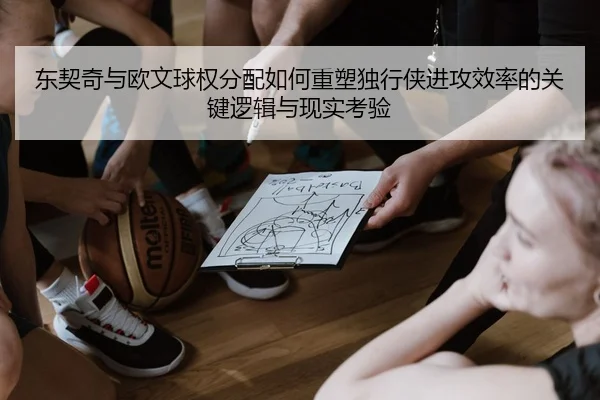 东契奇与欧文球权分配如何重塑独行侠进攻效率的关键逻辑与现实考验