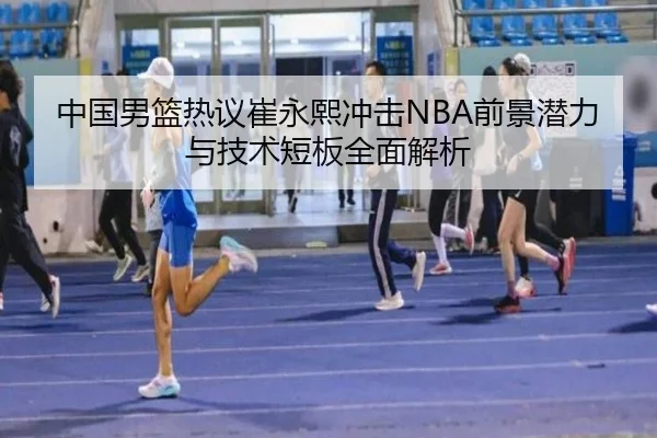 中国男篮热议崔永熙冲击NBA前景潜力与技术短板全面解析