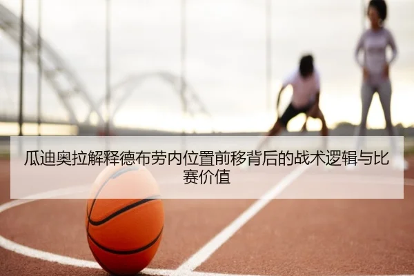 瓜迪奥拉解释德布劳内位置前移背后的战术逻辑与比赛价值