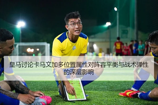 皇马讨论卡马文加多位置属性对阵容平衡与战术弹性的深层影响
