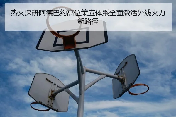 热火深研阿德巴约高位策应体系全面激活外线火力新路径
