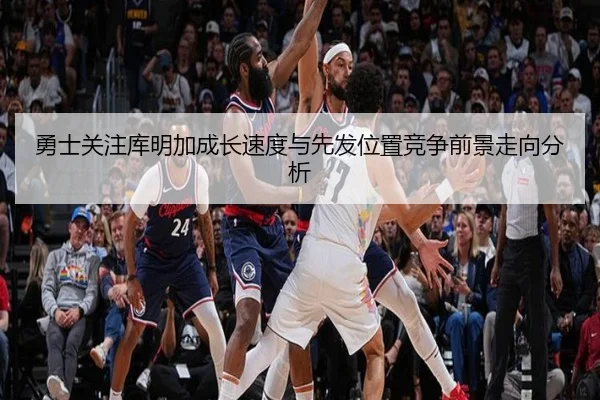 勇士关注库明加成长速度与先发位置竞争前景走向分析