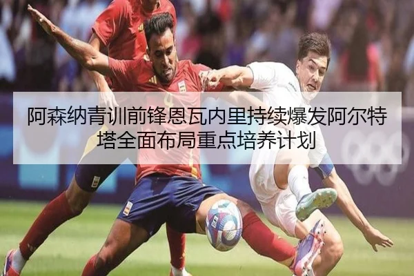 阿森纳青训前锋恩瓦内里持续爆发阿尔特塔全面布局重点培养计划
