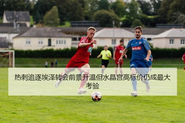 热刺追逐埃泽转会前景升温但水晶宫高标价仍成最大考验
